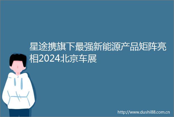星途携旗下最强新能源产品矩阵亮相2024北京车展