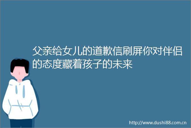 父亲给女儿的道歉信刷屏你对伴侣的态度藏着孩子的未来