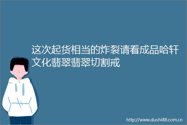 这次起货相当的炸裂请看成品哈轩文化翡翠翡翠切割戒