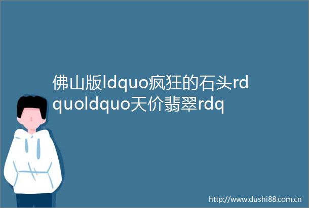 佛山版ldquo疯狂的石头rdquoldquo天价翡翠rdquo掉进河里平洲的新年ldquo第一桶金rdquo