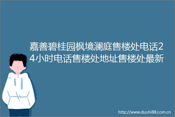嘉善碧桂园枫境澜庭售楼处电话24小时电话售楼处地址售楼处最新价格详情
