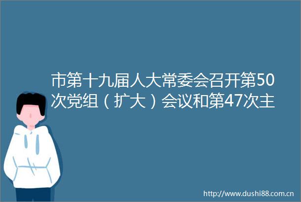 市第十九届人大常委会召开第50次党组（扩大）会议和第47次主任会议