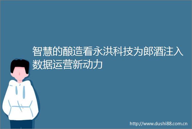 智慧的酿造看永洪科技为郎酒注入数据运营新动力