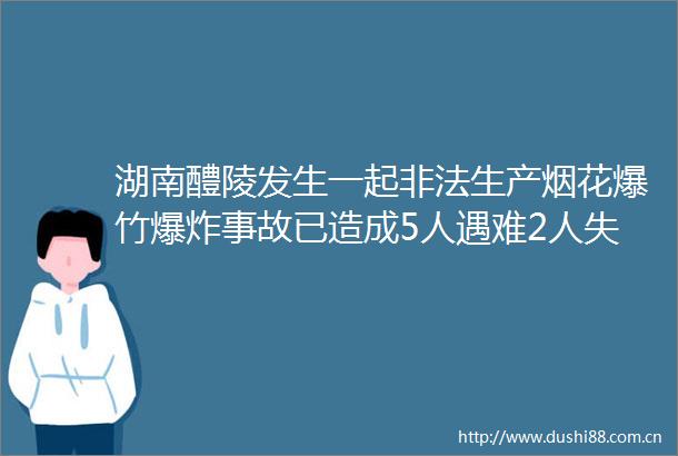 湖南醴陵发生一起生产烟花爆竹事故已造成5人遇难2人失联