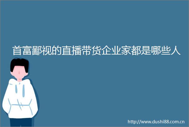 首富鄙视的直播带货企业家都是哪些人
