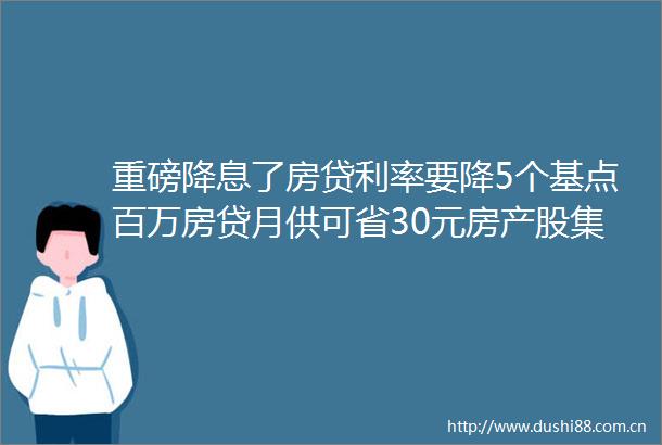 重磅降息了房贷利率要降5个基点百万房贷月供可省30元房产股集体大涨