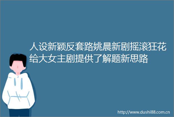 人设新颖反套路姚晨新剧摇滚狂花给大女主剧提供了解题新思路