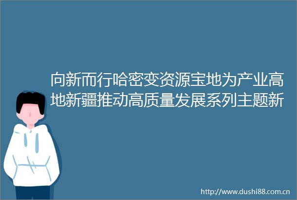向新而行哈密变资源宝地为产业高地新疆推动高质量发展系列主题新闻发布会（第6场）举行