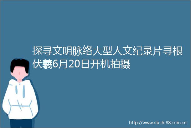 探寻文明脉络大型人文纪录片寻根伏羲6月20日开机拍摄