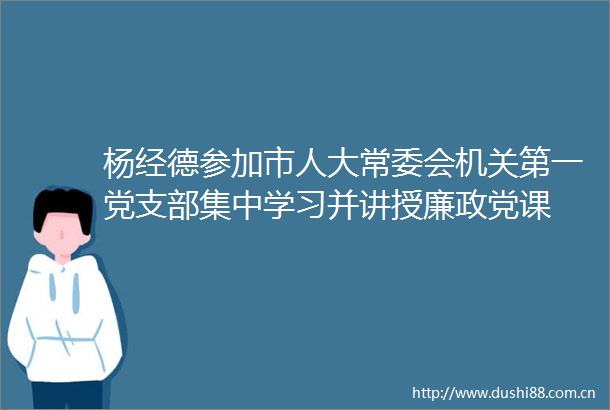 杨经德参加市人大常委会机关第一党支部集中学习并讲授廉政党课