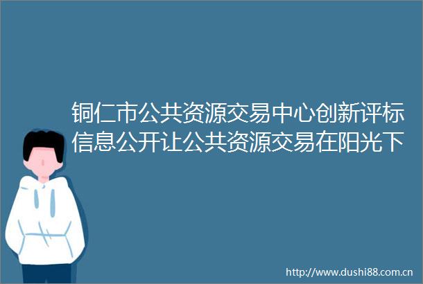 铜仁市公共资源交易中心创新评标信息公开让公共资源交易在阳光下运行