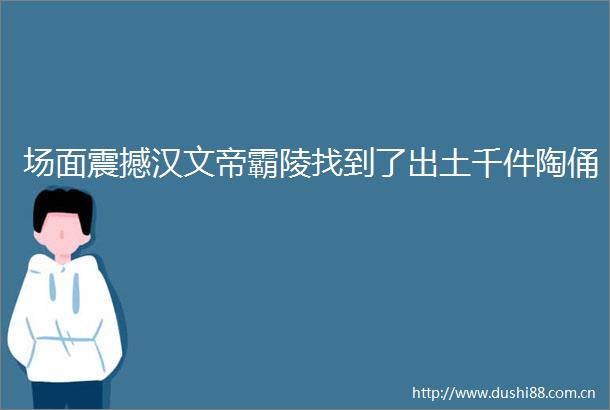 场面震撼汉文帝霸陵找到了出土千件陶俑