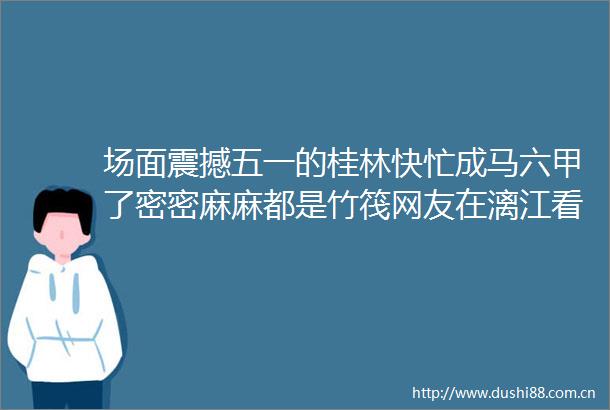 场面震撼五一的桂林快忙成马六甲了密密麻麻都是竹筏网友在漓江看到了赤壁之战