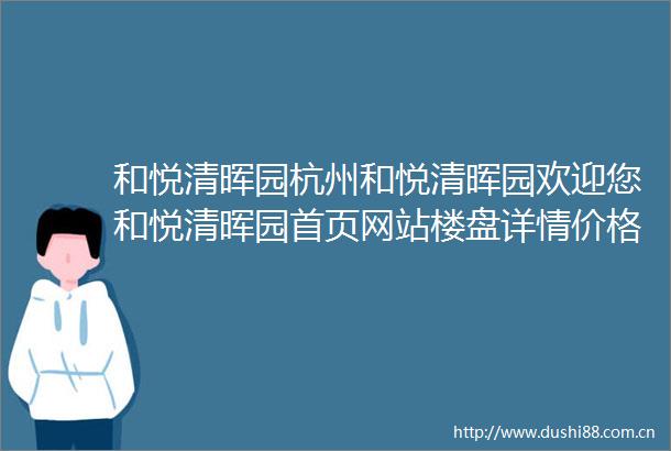 和悦清晖园杭州和悦清晖园欢迎您和悦清晖园首页网站楼盘详情价格户型