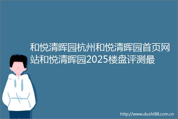 和悦清晖园杭州和悦清晖园首页网站和悦清晖园2025楼盘评测最新房价配套户型
