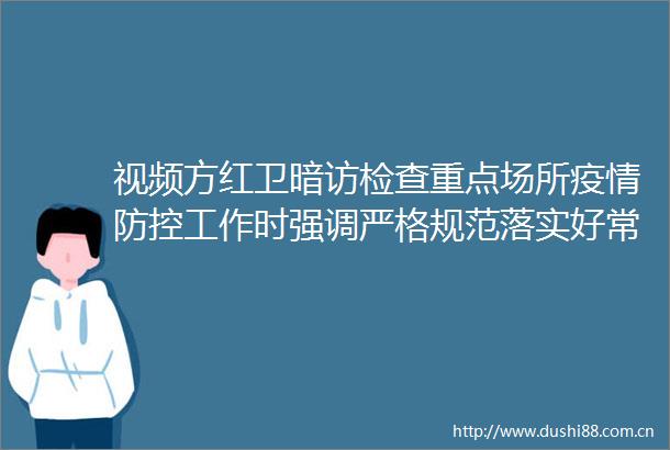 视频方红卫暗访检查重点场所疫情防控工作时强调严格规范落实好常态化防控措施坚决守住来之不易