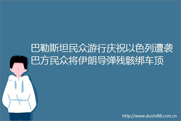 巴勒斯坦民众游行庆祝以色列遭袭巴方民众将伊朗导弹残骸绑车顶