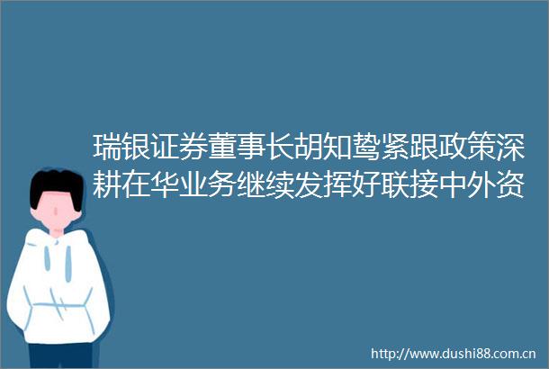 瑞银证券董事长胡知鸷紧跟政策深耕在华业务继续发挥好联接中外资本市场的桥梁作用