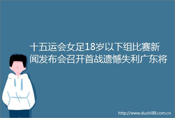 十五运会女足18岁以下组比赛新闻发布会召开首战遗憾失利广东将士斗志不减