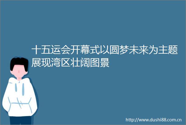 十五运会开幕式以圆梦未来为主题展现湾区壮阔图景
