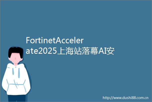 FortinetAccelerate2025上海站落幕AI安全新时代如何共筑