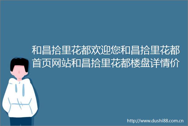 和昌拾里花都欢迎您和昌拾里花都首页网站和昌拾里花都楼盘详情价格户型