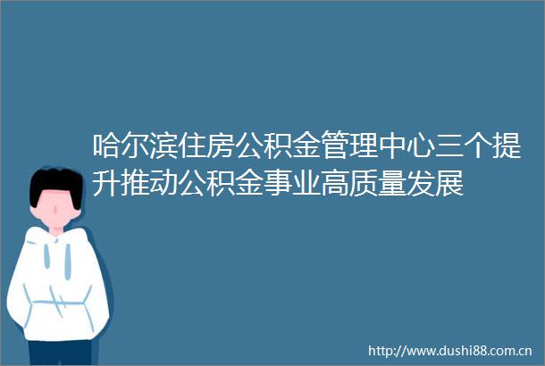 哈尔滨住房公积金管理中心三个提升推动公积金事业高质量发展
