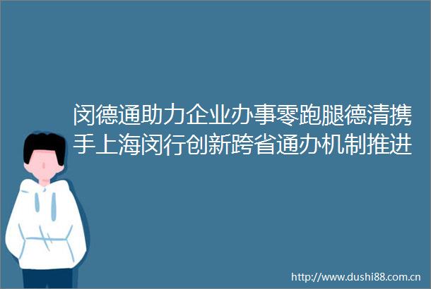 闵德通助力企业办事零跑腿德清携手上海闵行创新跨省通办机制推进政务同城