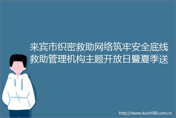 来宾市织密救助网络筑牢安全底线救助管理机构主题开放日暨夏季送清凉专项救助行动启动