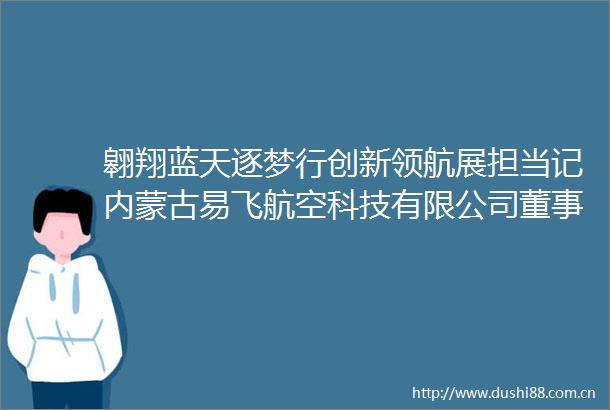 翱翔蓝天逐梦行创新领航展担当记内蒙古易飞航空科技有限公司董事长李峰