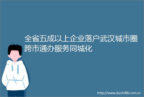 全省五成以上企业落户武汉城市圈跨市通办服务同城化