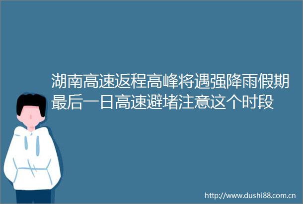 湖南高速返程高峰将遇强降雨假期最后一日高速避堵注意这个时段