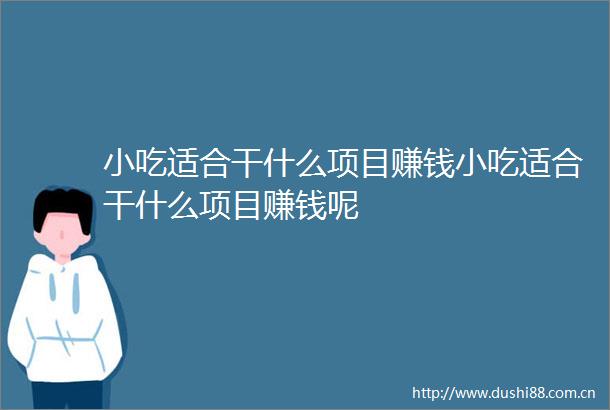 小吃适合干什么项目赚钱小吃适合干什么项目赚钱呢
