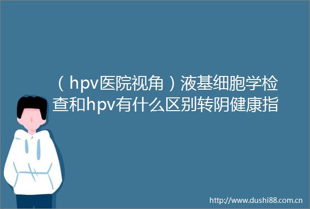 （hpv医院视角）液基细胞学检查和hpv有什么区别转阴健康指南山西看hpv阳性较好的医院