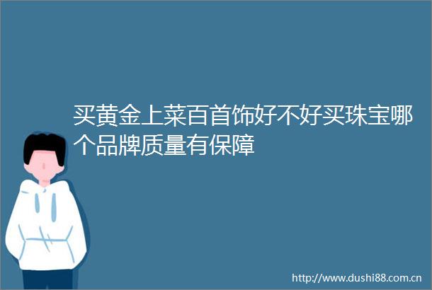 买黄金上菜百首饰好不好买珠宝哪个品牌质量有保障