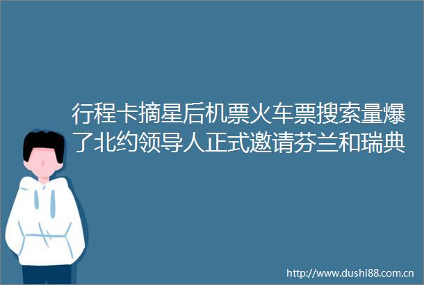 行程卡摘星后机票火车票搜索量爆了北约人正式邀请芬兰和瑞典加入早报