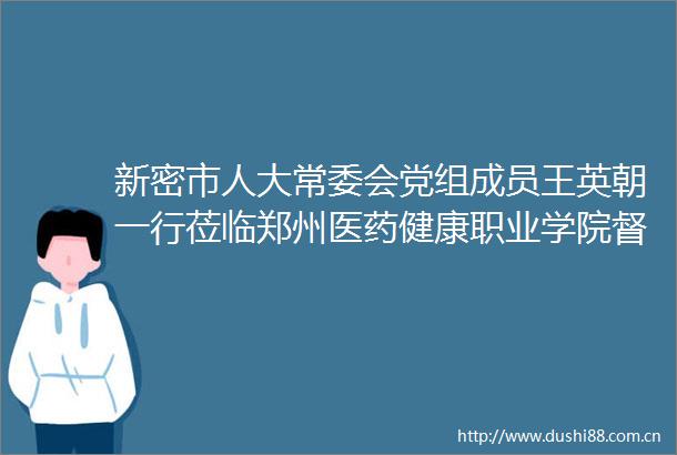 新密市人大常委会党组成员王英朝一行莅临郑州医药健康职业学院督察疫情防控工作