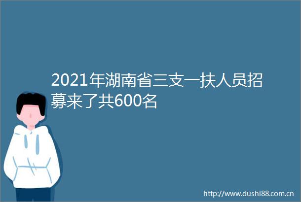 2021年湖南省三支一扶人员招募来了共600名