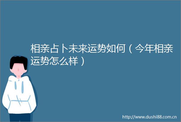 相亲占卜未来运势如何（今年相亲运势怎么样）