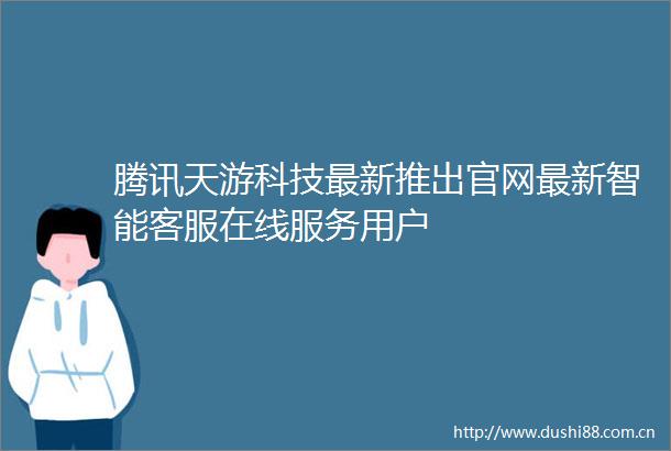 腾讯天游科技最新推出官网最新智能客服在线服务用户