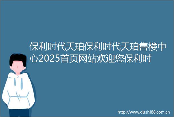 保利时代天珀保利时代天珀售楼中心2025首页网站欢迎您保利时代天珀最新楼盘详情营销中心户型备案价销售中心400热线电话