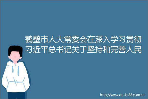 鹤壁市人大常委会在深入学习贯彻总书记关于坚持和完善代表大会制度的重要思想交流会上作书面交流