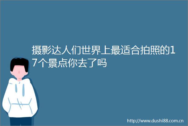 摄影达人们世界上最适合拍照的17个景点你去了吗