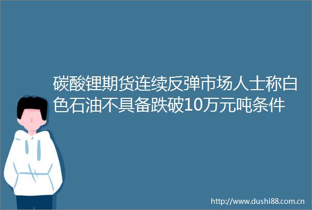 碳酸锂期货连续反弹市场人士称白色石油不具备跌破10万元吨条件