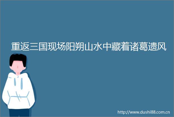 重返三国现场阳朔山水中藏着诸葛遗风