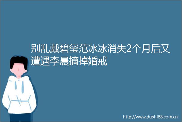 别乱戴碧玺范冰冰消失2个月后又遭遇李晨摘掉婚戒