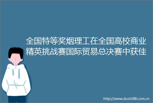 全国特等奖烟理工在全国高校商业精英挑战赛国际贸易总决赛中获佳绩202506201204