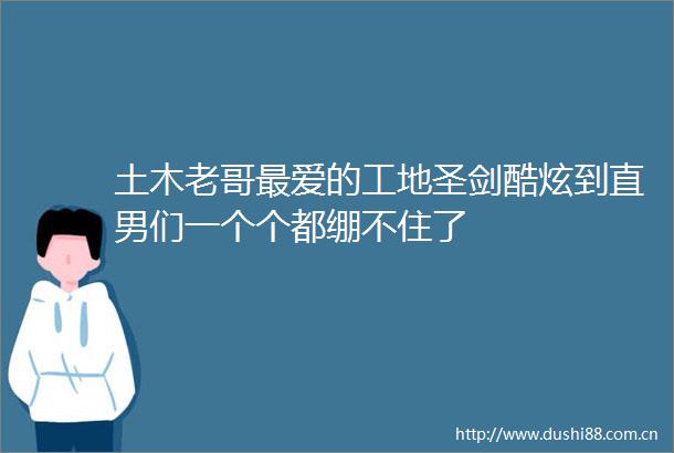 土木老哥最爱的工地圣剑酷炫到直男们一个个都绷不住了