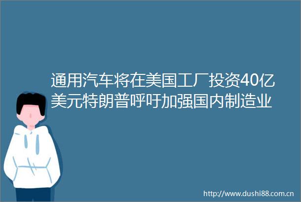通用汽车将在美国工厂投资40亿美元特朗普呼吁加强国内制造业
