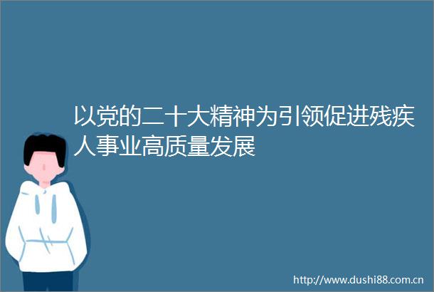 以党的二十大精神为引领促进残疾人事业高质量发展